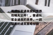 普通玩家通关我的世界攻略大公开!,普通玩家全通我的世界,一战到底的通关策略秘籍 普通玩家通关我的世界攻略大公开!,普通玩家全通我的世界,一战到底的通关策略秘籍
