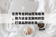 东莞专业网站搭建服务，助力企业互联网转型，打造品牌新形象