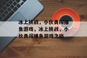 冰上挑战,小伙勇闯捕鱼游戏,冰上挑战,小伙勇闯捕鱼游戏之旅 冰上挑战,小伙勇闯捕鱼游戏,冰上挑战,小伙勇闯捕鱼游戏之旅