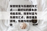 探索财富与乐趣的交汇点——最好玩的捕鱼游戏能卖钱,探索财富与乐趣交汇点,最佳捕鱼游戏,乐趣与收益双丰收 探索财富与乐趣的交汇点——最好玩的捕鱼游戏能卖钱,探索财富与乐趣交汇点,最佳捕鱼游戏,乐趣与收益双丰收