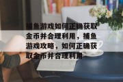 捕鱼游戏如何正确获取金币并合理利用,捕鱼游戏攻略,如何正确获取金币并合理利用 捕鱼游戏如何正确获取金币并合理利用,捕鱼游戏攻略,如何正确获取金币并合理利用