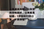 口臭通关攻略,让你告别异味困扰,口臭解毒秘籍,3步轻松扫清口臭,不再烦恼! 口臭通关攻略,让你告别异味困扰,口臭解毒秘籍,3步轻松扫清口臭,不再烦恼!