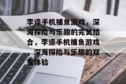 李逵手机捕鱼游戏,深海探险与乐趣的完美结合,李逵手机捕鱼游戏,深海探险与乐趣的双重体验 李逵手机捕鱼游戏,深海探险与乐趣的完美结合,李逵手机捕鱼游戏,深海探险与乐趣的双重体验