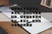探索捕鱼多游戏平台,多元化、互动性与未来趋势,探索捕鱼多游戏平台,多元化、互动性与未来趋势展望 探索捕鱼多游戏平台,多元化、互动性与未来趋势,探索捕鱼多游戏平台,多元化、互动性与未来趋势展望