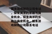 捕鱼游戏制作公司电话，探索海洋的乐趣与商业机会，探索海洋的乐趣与商业机会，捕鱼游戏制作公司联系电话