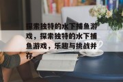 探索独特的水下捕鱼游戏，探索独特的水下捕鱼游戏，乐趣与挑战并存。