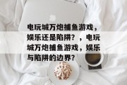 电玩城万炮捕鱼游戏,娱乐还是陷阱?,电玩城万炮捕鱼游戏,娱乐与陷阱的边界? 电玩城万炮捕鱼游戏,娱乐还是陷阱?,电玩城万炮捕鱼游戏,娱乐与陷阱的边界?