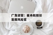 广发资管:崔舟航担任首席风险官 广发资管:崔舟航担任首席风险官
