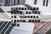 QQ游戏捕鱼达人遭遇黑屏问题，原因与解决方案，QQ游戏捕鱼达人黑屏问题，原因及解决方案