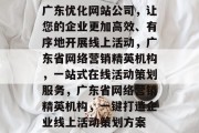 广东优化网站公司,让您的企业更加高效、有序地开展线上活动,广东省网络营销精英机构,一站式在线活动策划服务,广东省网络营销精英机构,一键打造企业线上活动策划方案 广东优化网站公司,让您的企业更加高效、有序地开展线上活动,广东省网络营销精英机构,一站式在线活动策划服务,广东省网络营销精英机构,一键打造企业线上活动策划方案