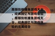 原版街机捕鱼游戏大全，经典回忆与游戏体验，原版街机捕鱼游戏大全，经典回忆与游戏体验的完美结合