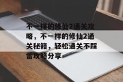 不一样的修仙2通关攻略,不一样的修仙2通关秘籍,轻松通关不踩雷攻略分享
