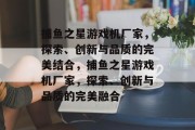 捕鱼之星游戏机厂家,探索、创新与品质的完美结合,捕鱼之星游戏机厂家,探索、创新与品质的完美融合 捕鱼之星游戏机厂家,探索、创新与品质的完美结合,捕鱼之星游戏机厂家,探索、创新与品质的完美融合