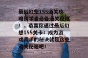 最后幻想155通关攻略初学者必备通关秘籍!,恭喜你通过最后幻想155关卡!成为游戏高手的秘诀就是这些通关秘籍吧! 最后幻想155通关攻略初学者必备通关秘籍!,恭喜你通过最后幻想155关卡!成为游戏高手的秘诀就是这些通关秘籍吧!