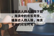 捕鱼达人四人游戏下载,海浪中的欢乐竞技,捕鱼达人四人版,海浪竞技的欢乐时光 捕鱼达人四人游戏下载,海浪中的欢乐竞技,捕鱼达人四人版,海浪竞技的欢乐时光