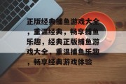 正版经典捕鱼游戏大全,重温经典,畅享捕鱼乐趣,经典正版捕鱼游戏大全,重温捕鱼乐趣,畅享经典游戏体验 正版经典捕鱼游戏大全,重温经典,畅享捕鱼乐趣,经典正版捕鱼游戏大全,重温捕鱼乐趣,畅享经典游戏体验