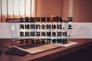 土豪新版捕鱼游戏,深海捕捞的全新体验,土豪新版深海捕鱼游戏,全新体验等你来挑战 土豪新版捕鱼游戏,深海捕捞的全新体验,土豪新版深海捕鱼游戏,全新体验等你来挑战