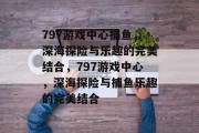 797游戏中心捕鱼，深海探险与乐趣的完美结合，797游戏中心，深海探险与捕鱼乐趣的完美结合