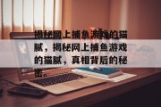 揭秘网上捕鱼游戏的猫腻,揭秘网上捕鱼游戏的猫腻,真相背后的秘密。 揭秘网上捕鱼游戏的猫腻,揭秘网上捕鱼游戏的猫腻,真相背后的秘密。