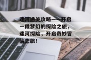 迷河通关攻略——开启一段梦幻的探险之旅，迷河探险，开启奇妙冒险之旅！