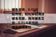 捕鱼游戏,0.01元起开炮,轻松体验海洋捕鱼乐趣,海洋捕鱼之旅,0.01元起炮的捕鱼游戏体验 捕鱼游戏,0.01元起开炮,轻松体验海洋捕鱼乐趣,海洋捕鱼之旅,0.01元起炮的捕鱼游戏体验