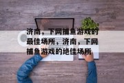 济南，下网捕鱼游戏的最佳场所，济南，下网捕鱼游戏的绝佳场所