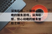深海巨怪,一场惊心动魄的捕鱼游戏,深海巨怪,惊心动魄的捕鱼冒险之旅 深海巨怪,一场惊心动魄的捕鱼游戏,深海巨怪,惊心动魄的捕鱼冒险之旅