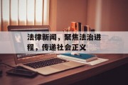 法律新闻，聚焦法治进程，传递社会正义