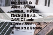 blender插件购买网站,在Blender中购物,购买官方网站及优惠券大全,一次性购买Blender的所有必要软件,享受官网及优惠券全网整合 blender插件购买网站,在Blender中购物,购买官方网站及优惠券大全,一次性购买Blender的所有必要软件,享受官网及优惠券全网整合