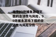 关于99炮捕鱼游戏下载的合法性与风险,99炮捕鱼游戏下载的合法性与风险分析 关于99炮捕鱼游戏下载的合法性与风险,99炮捕鱼游戏下载的合法性与风险分析