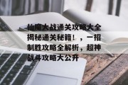 仙魔大战通关攻略大全揭秘通关秘籍!,一招制胜攻略全解析,超神战斗攻略大公开 仙魔大战通关攻略大全揭秘通关秘籍!,一招制胜攻略全解析,超神战斗攻略大公开