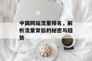 中国网站流量排名,解析流量背后的秘密与趋势 中国网站流量排名,解析流量背后的秘密与趋势