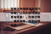 恐怖之吻视频通关技巧攻略，让你的游戏体验更加完美！，恐怖之吻，通关秘籍，带你玩转生死