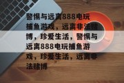 警惕与远离888电玩捕鱼游戏，远离非法赌博，珍爱生活，警惕与远离888电玩捕鱼游戏，珍爱生活，远离非法赌博