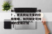 如何提高网站流量价格?,提高网站流量的价格策略,如何制定可持续的营销计划 如何提高网站流量价格?,提高网站流量的价格策略,如何制定可持续的营销计划