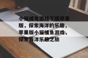 小猫捕鱼游戏下载苹果版,探索海洋的乐趣,苹果版小猫捕鱼游戏,探索海洋乐趣之旅 小猫捕鱼游戏下载苹果版,探索海洋的乐趣,苹果版小猫捕鱼游戏,探索海洋乐趣之旅