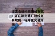 证监会机构司司长申兵:正在制定修订短线交易规则、程序化交易规则 证监会机构司司长申兵:正在制定修订短线交易规则、程序化交易规则