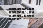 新捕鱼棋牌游戏,探索新型娱乐的魅力,新捕鱼棋牌游戏,探索新型娱乐的魅力 新捕鱼棋牌游戏,探索新型娱乐的魅力,新捕鱼棋牌游戏,探索新型娱乐的魅力