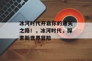 冰河时代开启你的通关之路!,冰河时代,探索新世界冒险 冰河时代开启你的通关之路!,冰河时代,探索新世界冒险