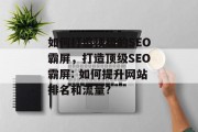 如何打造顶级的SEO霸屏,打造顶级SEO霸屏: 如何提升网站排名和流量? 如何打造顶级的SEO霸屏,打造顶级SEO霸屏: 如何提升网站排名和流量?