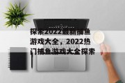 探索2022最新捕鱼游戏大全,2022热门捕鱼游戏大全探索 探索2022最新捕鱼游戏大全,2022热门捕鱼游戏大全探索