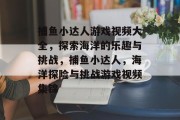 捕鱼小达人游戏视频大全,探索海洋的乐趣与挑战,捕鱼小达人,海洋探险与挑战游戏视频集锦 捕鱼小达人游戏视频大全,探索海洋的乐趣与挑战,捕鱼小达人,海洋探险与挑战游戏视频集锦