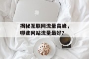 揭秘互联网流量高峰,哪些网站流量最好? 揭秘互联网流量高峰,哪些网站流量最好?