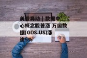 美股异动 | 数据中心概念股普涨 万国数据(GDS.US)涨逾5% 美股异动 | 数据中心概念股普涨 万国数据(GDS.US)涨逾5%