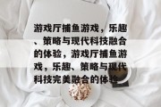 游戏厅捕鱼游戏,乐趣、策略与现代科技融合的体验,游戏厅捕鱼游戏,乐趣、策略与现代科技完美融合的体验 游戏厅捕鱼游戏,乐趣、策略与现代科技融合的体验,游戏厅捕鱼游戏,乐趣、策略与现代科技完美融合的体验