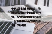 全民彩金捕鱼游戏,警惕网络游戏中的非法行为,全民彩金捕鱼游戏,警惕网络游戏中的非法行为风险 全民彩金捕鱼游戏,警惕网络游戏中的非法行为,全民彩金捕鱼游戏,警惕网络游戏中的非法行为风险