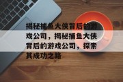 揭秘捕鱼大侠背后的游戏公司,揭秘捕鱼大侠背后的游戏公司,探索其成功之路 揭秘捕鱼大侠背后的游戏公司,揭秘捕鱼大侠背后的游戏公司,探索其成功之路