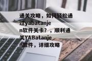 通关攻略,如何轻松通过yabatanjen软件关卡?,顺利通关YABatanjen软件,详细攻略 通关攻略,如何轻松通过yabatanjen软件关卡?,顺利通关YABatanjen软件,详细攻略