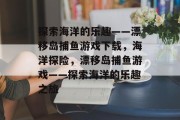 探索海洋的乐趣——漂移岛捕鱼游戏下载,海洋探险,漂移岛捕鱼游戏——探索海洋的乐趣之旅 探索海洋的乐趣——漂移岛捕鱼游戏下载,海洋探险,漂移岛捕鱼游戏——探索海洋的乐趣之旅