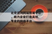 北京咨询网站搭建中心，助力企业打造高效、专业的网络平台
